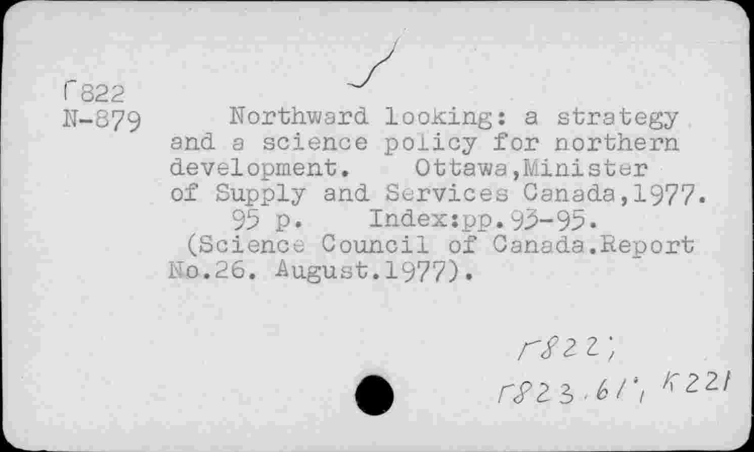 ﻿1'822
N-879
Northward looking: a strategy and a science policy for northern development. Ottawa,Minister of Supply and Services Canada,1977.
95 p.	Index:pp.95-95•
(Science Council of Canada.Report No.26. August.1977).
rsii.kr, ^22/